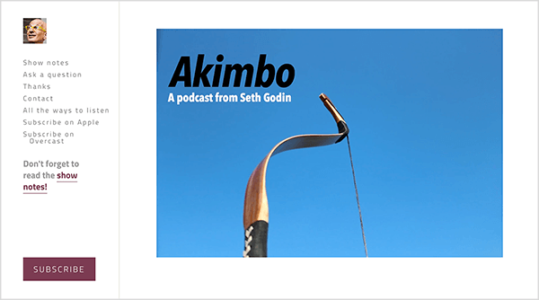 Dette er et screenshot af hjemmesiden til Akimbo podcast af Seth Godin. Et sidebjælke til venstre har et lille foto af Seths ansigt. Han er en hvid mand, der er skaldet og iført gule briller. Følgende muligheder vises i sidebjælken under hans ansigt: Vis noter, Stil et spørgsmål, Tak, Kontakt, Alle måder at lytte på, Abonner på Apple, Abonner på Overskyet. Nedenfor disse muligheder er der et link til shownoterne, der siger "Glem ikke at læse shownoterne!" Nederst på sidebjælken er der en rødbrun knap mærket Abonner. Til venstre i hovedområdet på websiden vises et foto af en bueskytterbue fra midten og op mod en almindelig blå himmel. Buen henviser til bøjningen i Akimbo, navnet på podcast. Øverst til venstre på billedet vises teksten Akimbo i sort, og teksten En podcast fra Seth Godin vises i hvidt.