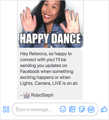 Dette er et screenshot af RoboSteph, Stephanie Lius Messenger-bot. Øverst er en GIF af Stephanie, der danser. Stephanie er en asiatisk kvinde. Hendes sorte hår falder under skuldrene, og hun har makeup og en denimjakke. Hun smiler med hænderne i luften, håndfladerne vender udad. Hvid tekst i bunden af ​​GIF siger "Happy Dance". Under GIF sendte RoboSteph følgende besked til brugeren: ”Hej Rebecca, så glad for at få kontakt med dig! Jeg sender dig opdateringer på Facebook, når der sker noget spændende, eller når Lights, Camera, LIVE er i luften. - RoboSteph ”. Under dette billede er et sted at skrive et svar i Facebook Messenger.