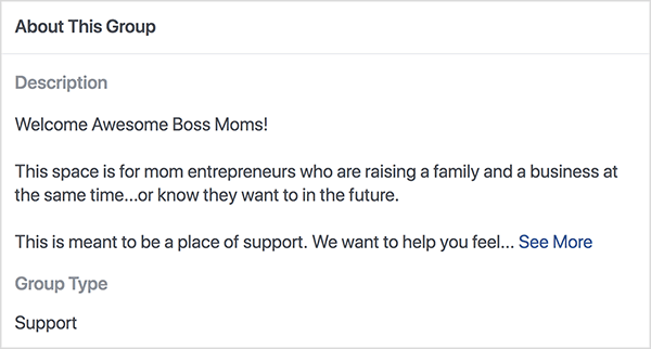 Dette er et screenshot af beskrivelsen for Boss Moms Facebook-gruppen hostet af Dana Malstaff. Beskrivelsen er sort tekst på en hvid baggrund. Den første linje siger "Welcome Awesome Boss Moms!". Den anden linje siger ”Dette rum er til mor-iværksættere, der opdrætter en familie og en virksomhed på samme tid... eller ved, de vil i fremtiden. ” Den tredje linje siger ”Dette er ment som et sted at støtte. Vi ønsker at hjælpe dig med at føle... “Og derefter vises et Se mere-link. Gruppetypen vises som Support.